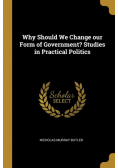 Why Should We Change our Form of Government? Studies in Practical Politics