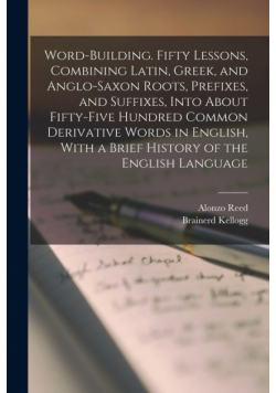 Word-building. Fifty Lessons, Combining Latin, Greek, and Anglo-Saxon Roots, Prefixes, and Suffixes, Into About Fifty-five Hundred Common Derivative Words in English, With a Brief History of the English Language