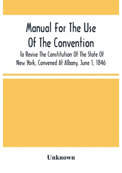 Manual For The Use Of The Convention To Revise The Constitution Of The State Of New York, Convened At Albany, June 1, 1846. Prepared Pursuant To Order Of The Convention, By The Secretaries, Under Supervision Of A Select Committee