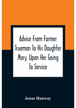 Advice From Farmer Trueman To His Daughter Mary, Upon Her Going To Service; In A Series Of Discourses, Designed To Promote The Welfare And True Interest Of Servants, With Reflections Of No Less Importance To Masters And Mistresses
