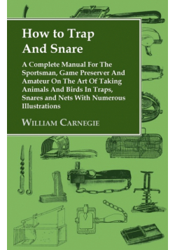 How to Trap and Snare - A Complete Manual for the Sportsman, Game Preserver and Amateur on the Art of Taking Animals and Birds in Traps, Snares and Nets with Numerous Illustrations