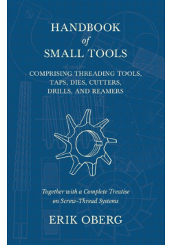 Handbook of Small Tools Comprising Threading Tools, Taps, Dies, Cutters, Drills, and Reamers - Together with a Complete Treatise on Screw-Thread Systems