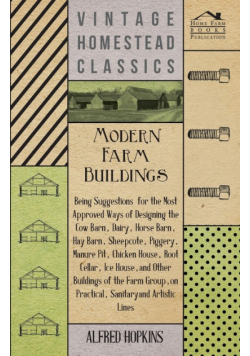 Modern Farm Buildings - Being Suggestions for the Most Approved Ways of Designing the Cow Barn, Dairy, Horse Barn, Hay Barn, Sheepcote, Piggery, Manure Pit, Chicken House, Root Cellar, Ice House, and Other Buildings of the Farm Group