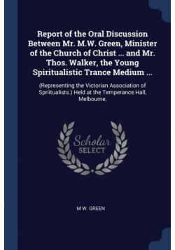 Report of the Oral Discussion Between Mr. M.W. Green, Minister of the Church of Christ ... and Mr. Thos. Walker, the Young Spiritualistic Trance Medium ...
