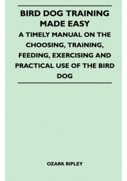 Bird Dog Training Made Easy - A Timely Manual On The Choosing, Training, Feeding, Exercising And Practical Use Of The Bird Dog