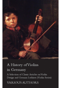 A History of Violins in Germany - A Selection of Classic Articles on Violin Design and German Luthiers (Violin Series)