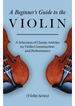 A Beginner's Guide to the Violin - A Selection of Classic Articles on Violin Construction and Performance (Violin Series)