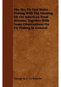 The Dry Fly Fast Water - Fishing with the Floating Fly on American Trout Streams, Together with Some Observations on Fly Fishing in General