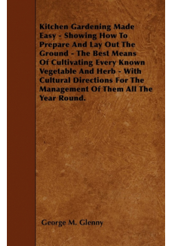 Kitchen Gardening Made Easy - Showing How to Prepare and Lay out the Ground - The Best Means of Cultivating Every Known Vegetable and Herb - With Cultural Directions for the Management of Them all the Year Round.