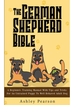 The German Shepherd Bible - A Beginners Training Manual With Tips and Tricks For An Untrained Puppy To Well Behaved Adult Dog