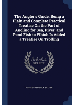 The Angler's Guide, Being a Plain and Complete Practical Treatise On the Part of Angling for Sea, River, and Pond Fish to Which Is Added a Treatise On Trolling