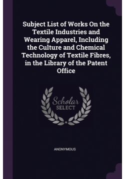 Subject List of Works On the Textile Industries and Wearing Apparel, Including the Culture and Chemical Technology of Textile Fibres, in the Library of the Patent Office