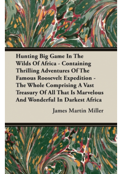 Hunting Big Game In The Wilds Of Africa - Containing Thrilling Adventures Of The Famous Roosevelt Expedition - The Whole Comprising A Vast Treasury Of All That Is Marvelous And Wonderful In Darkest Africa