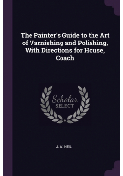 The Painter's Guide to the Art of Varnishing and Polishing, With Directions for House, Coach