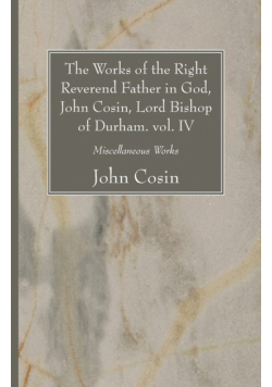 The Works of the Right Reverend Father in God, John Cosin, Lord Bishop of Durham. vol. IV