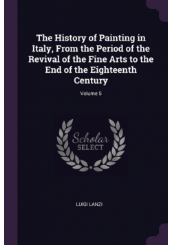 The History of Painting in Italy, From the Period of the Revival of the Fine Arts to the End of the Eighteenth Century; Volume 5