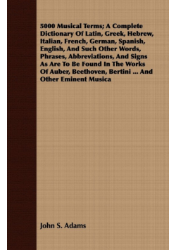 5000 Musical Terms; A Complete Dictionary Of Latin, Greek, Hebrew, Italian, French, German, Spanish, English, And Such Other Words, Phrases, Abbreviations, And Signs As Are To Be Found In The Works Of Auber, Beethoven, Bertini ... And Other Eminent Musica