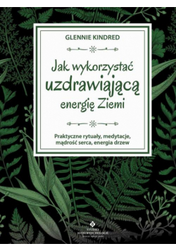 Jak wykorzystać uzdrawiającą energię Ziemi. Praktyczne rytuały, medytacje, mądrość serca, energia drzew