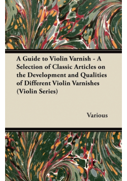 A Guide to Violin Varnish - A Selection of Classic Articles on the Development and Qualities of Different Violin Varnishes (Violin Series)