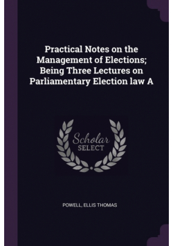 Practical Notes on the Management of Elections; Being Three Lectures on Parliamentary Election law A
