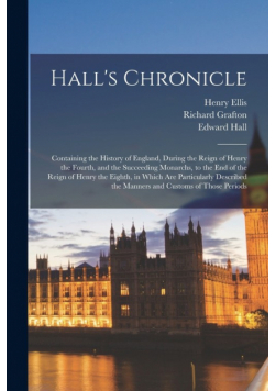Hall's Chronicle; Containing the History of England, During the Reign of Henry the Fourth, and the Succeeding Monarchs, to the end of the Reign of Henry the Eighth, in Which are Particularly Described the Manners and Customs of Those Periods