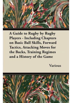 A Guide to Rugby by Rugby Players - Including Chapters on Basic Ball Skills, Forward Tactics, Attacking Moves for the Backs, Training Regimes and a History of the Game