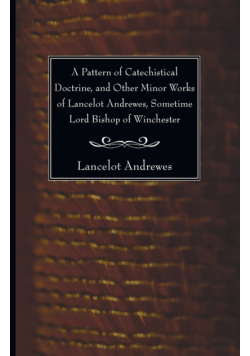 A Pattern of Catechistical Doctrine, and Other Minor Works of Lancelot Andrewes, Sometime Lord Bishop of Winchester
