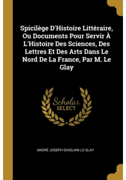 Spicilège D'Histoire Littéraire, Ou Documents Pour Servir À L'Histoire Des Sciences, Des Lettres Et Des Arts Dans Le Nord De La France, Par M. Le Glay