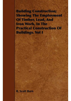 Building Construction; Showing The Employment Of Timber, Lead, And Iron Work, In The Practical Construction Of Buildings. Vol I