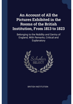 An Account of All the Pictures Exhibited in the Rooms of the British Institution, From 1813 to 1823