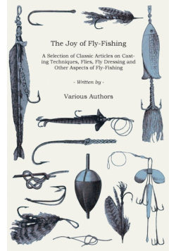 The Joy of Fly-Fishing - A Selection of Classic Articles on Casting Techniques, Flies, Fly Dressing and Other Aspects of Fly-Fishing (Angling Series)