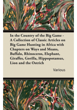 In the Country of the Big Game - A Collection of Classic Articles on Big Game Hunting in Africa with Chapters on Ways and Means, Buffalo, Rhinoceros,
