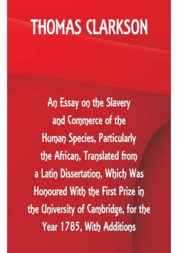 An Essay on the Slavery and Commerce of the Human Species, Particularly the African ,Translated from a Latin Dissertation, Which Was Honoured With the First Prize in the University of Cambridge, for the Year 1785, With Additions