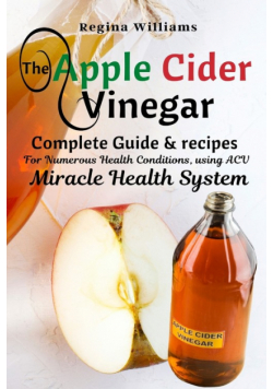 The Apple Cider Vinegar Complete Guide & recipes for Numerous Health Conditions, using ACV Miracle Health System