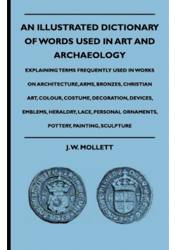 An Illustrated Dictionary Of Words Used In Art And Archaeology - Explaining Terms Frequently Used In Works On Architecture, Arms, Bronzes, Christian Art, Colour, Costume, Decoration, Devices, Emblems, Heraldry, Lace, Personal Ornaments, Pottery, Painting,