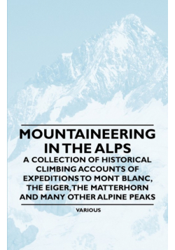 Mountaineering in the Alps - A Collection of Historical Climbing Accounts of Expeditions to Mont Blanc, the Eiger, the Matterhorn and Many Other Alpin