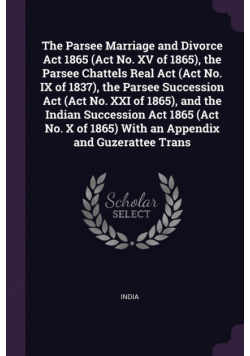 The Parsee Marriage and Divorce Act 1865 (Act No. XV of 1865), the Parsee Chattels Real Act (Act No. IX of 1837), the Parsee Succession Act (Act No. XXI of 1865), and the Indian Succession Act 1865 (Act No. X of 1865) With an Appendix and Guzerattee Trans