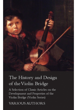 The History and Design of the Violin Bridge - A Selection of Classic Articles on the Development and Properties of the Violin Bridge (Violin Series)