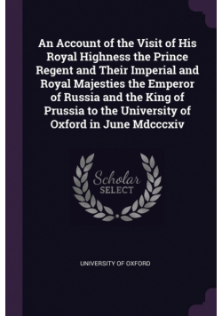 An Account of the Visit of His Royal Highness the Prince Regent and Their Imperial and Royal Majesties the Emperor of Russia and the King of Prussia to the University of Oxford in June Mdcccxiv