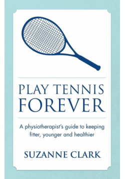 Play Tennis Forever - A Physiotherapist's Guide to Keeping Fitter, Younger and Healthier