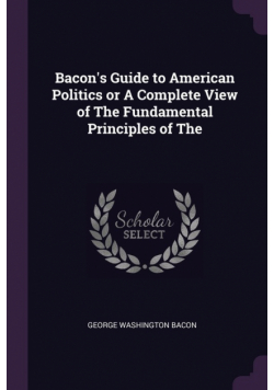 Bacon's Guide to American Politics or A Complete View of The Fundamental Principles of The
