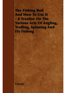 The Fishing Rod and How to Use it - A Treatise on the Various Arts of Angling, Trolling, Spinning and Fly Fishing