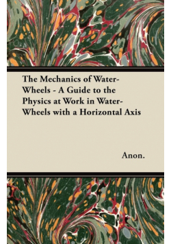 The Mechanics of Water-Wheels - A Guide to the Physics at Work in Water-Wheels with a Horizontal Axis