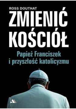 Zmienić Kościół Papież Franciszek i przyszłość katolicyzmu