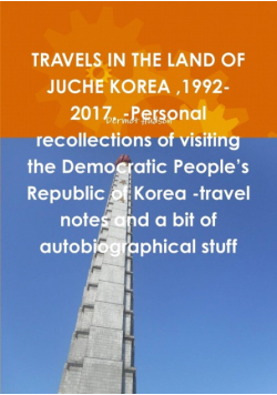TRAVELS IN THE LAND OF JUCHE KOREA ,1992-2017. -Personal recollections of visiting the Democratic People's Republic of Korea -travel notes and a bit of autobiographical stuff
