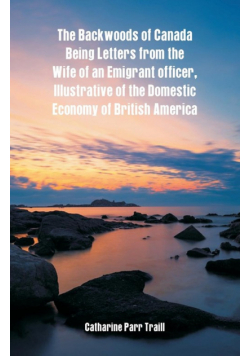 The Backwoods of Canada Being Letters From The Wife Of An Emigrant Officer, Illustrative Of The Domestic Economy Of British America