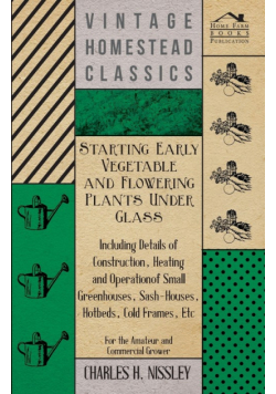 Starting Early Vegetable and Flowering Plants Under Glass - Including Details of Construction, Heating and Operation of Small Greenhouses, Sash-Houses, Hotbeds, Cold Frames, Etc - For the Amateur and Commercial Grower