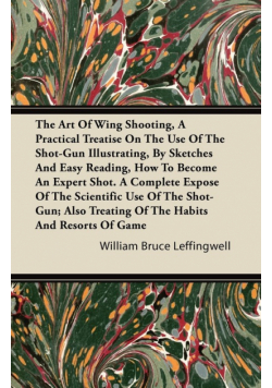 The Art Of Wing Shooting, A Practical Treatise On The Use Of The Shot-Gun Illustrating, By Sketches And Easy Reading, How To Become An Expert Shot. A Complete Expose Of The Scientific Use Of The Shot-Gun; Also Treating Of The Habits And Resorts Of Game