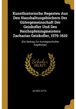 Kunsthistorische Regesten Aus Den Haushaltungsbüchern Der Gütergemeinschaft Der Geizkofler Und Des Reichspfeningmeisters Zacharias Geizkofler, 1576-1610