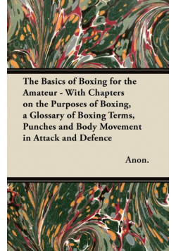 The Basics of Boxing for the Amateur - With Chapters on the Purposes of Boxing, a Glossary of Boxing Terms, Punches and Body Movement in Attack and de